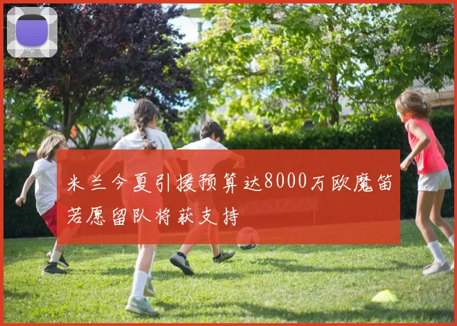 米兰今夏引援预算达8000万欧魔笛若愿留队将获支持