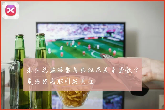 米兰总监塔雷与弗拉尼关系紧张今夏或将离职引发关注