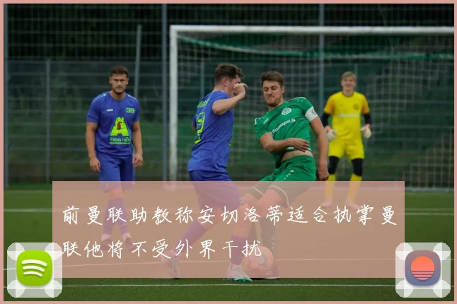 前曼联助教称安切洛蒂适合执掌曼联他将不受外界干扰
