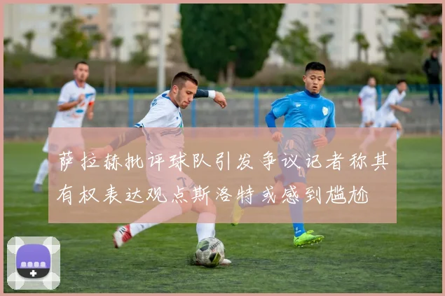萨拉赫批评球队引发争议记者称其有权表达观点斯洛特或感到尴尬