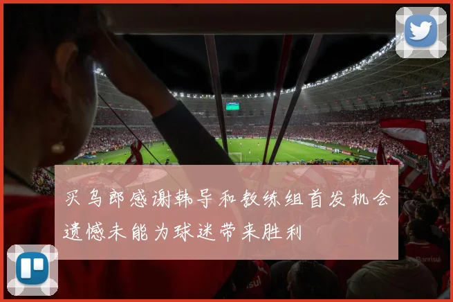 买乌郎感谢韩导和教练组首发机会遗憾未能为球迷带来胜利