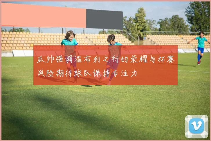 瓜帅强调温布利之行的荣耀与杯赛风险期待球队保持专注力