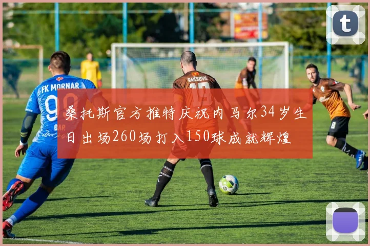 桑托斯官方推特庆祝内马尔34岁生日出场260场打入150球成就辉煌
