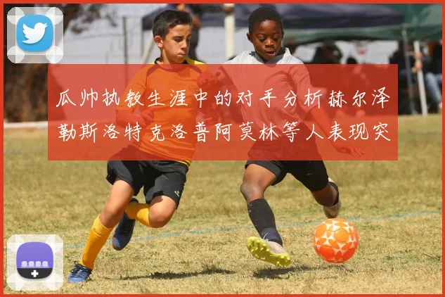 瓜帅执教生涯中的对手分析赫尔泽勒斯洛特克洛普阿莫林等人表现突出