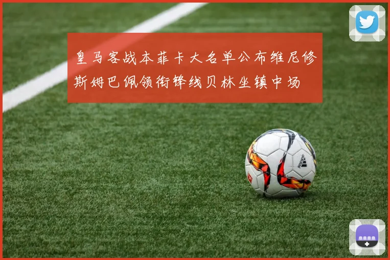 皇马客战本菲卡大名单公布维尼修斯姆巴佩领衔锋线贝林坐镇中场