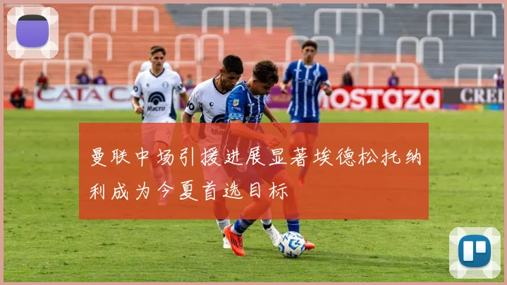 曼联中场引援进展显著埃德松托纳利成为今夏首选目标