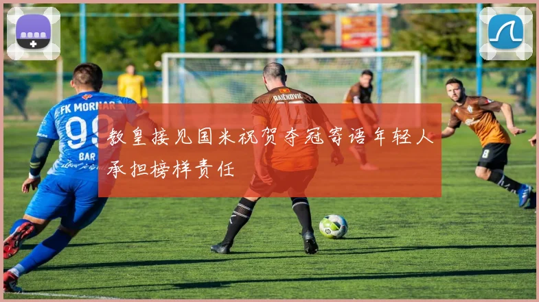 教皇接见国米祝贺夺冠寄语年轻人承担榜样责任