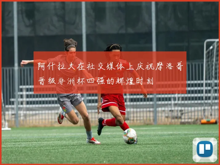 阿什拉夫在社交媒体上庆祝摩洛哥晋级非洲杯四强的辉煌时刻